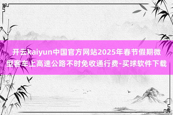 开云kaiyun中国官方网站2025年春节假期微型客车上高速公路不时免收通行费-买球软件下载