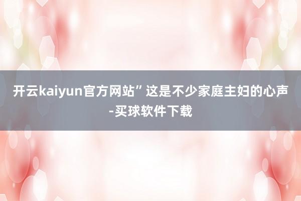 开云kaiyun官方网站”这是不少家庭主妇的心声-买球软件下载