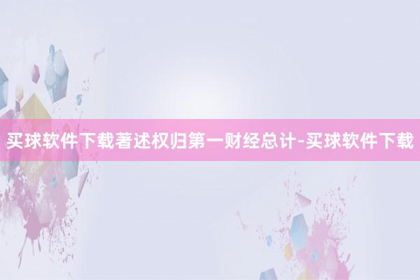 买球软件下载著述权归第一财经总计-买球软件下载