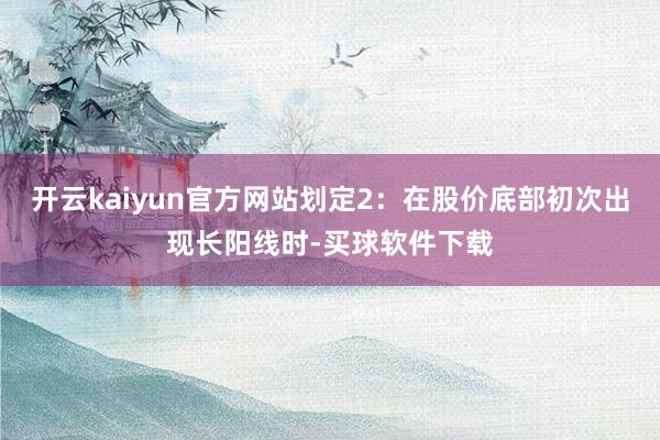 开云kaiyun官方网站划定2：在股价底部初次出现长阳线时-买球软件下载