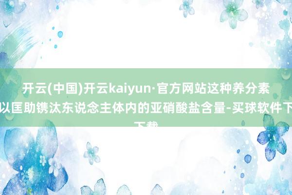 开云(中国)开云kaiyun·官方网站这种养分素可以匡助镌汰东说念主体内的亚硝酸盐含量-买球软件下载