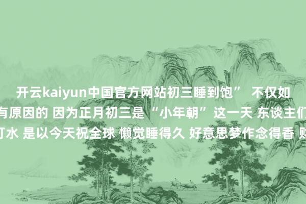 开云kaiyun中国官方网站初三睡到饱”  不仅如斯 今天能“放大假”亦然有原因的 因为正月初三是 “小年朝” 这一天 东谈主们不扫地、不乞火、不打水 是以今天祝全球 懒觉睡得久 好意思梦作念得香 财路通四海 家和万事兴 来 源：商丘日报 编 辑：张书豪 审 核：杨 宁 监 制： 李瑾瑜 总监制：郭文剑 宋圣英 发布于：河南省-买球软件下载