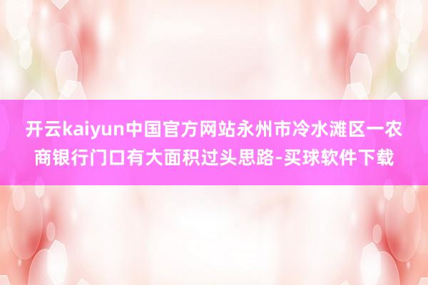 开云kaiyun中国官方网站永州市冷水滩区一农商银行门口有大面积过头思路-买球软件下载