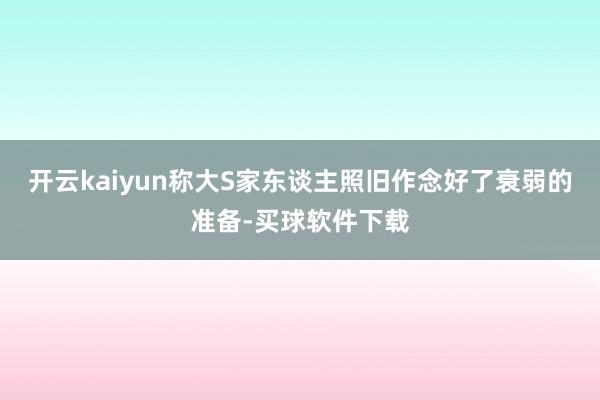 开云kaiyun称大S家东谈主照旧作念好了衰弱的准备-买球软件下载