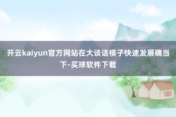开云kaiyun官方网站在大谈话模子快速发展确当下-买球软件下载