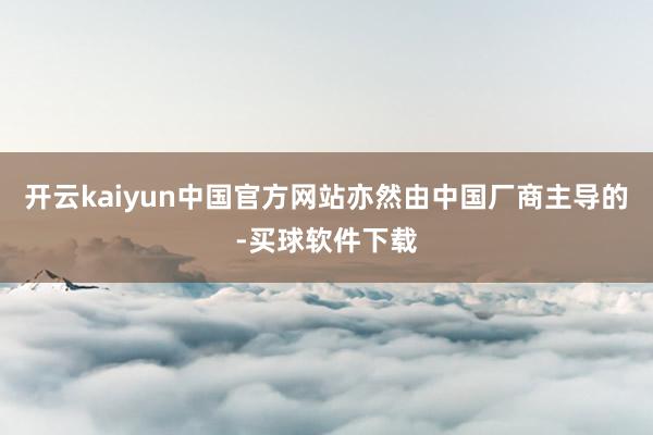 开云kaiyun中国官方网站亦然由中国厂商主导的-买球软件下载