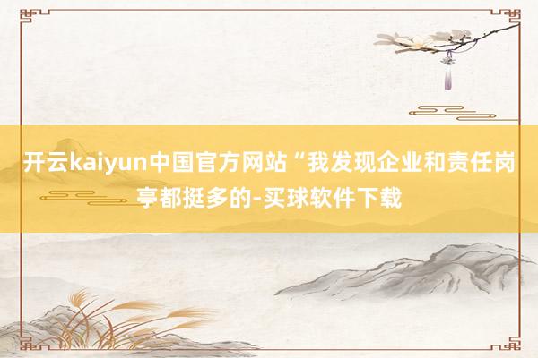 开云kaiyun中国官方网站“我发现企业和责任岗亭都挺多的-买球软件下载