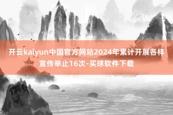 开云kaiyun中国官方网站2024年累计开展各样宣传举止16次-买球软件下载