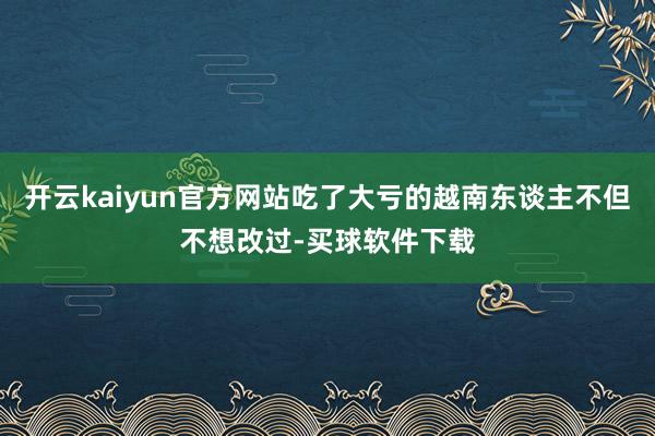开云kaiyun官方网站吃了大亏的越南东谈主不但不想改过-买球软件下载
