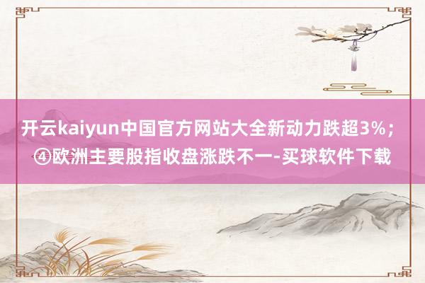 开云kaiyun中国官方网站大全新动力跌超3%；　　④欧洲主要股指收盘涨跌不一-买球软件下载