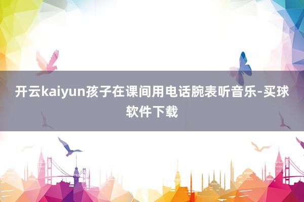 开云kaiyun孩子在课间用电话腕表听音乐-买球软件下载