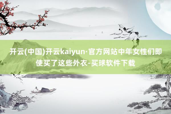 开云(中国)开云kaiyun·官方网站中年女性们即使买了这些外衣-买球软件下载