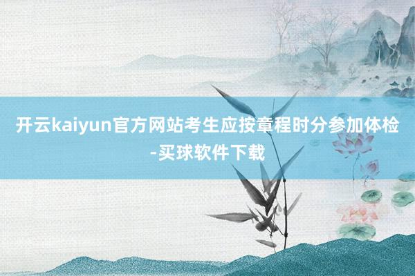 开云kaiyun官方网站考生应按章程时分参加体检-买球软件下载