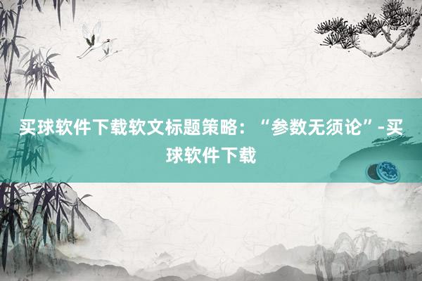 买球软件下载软文标题策略：“参数无须论”-买球软件下载