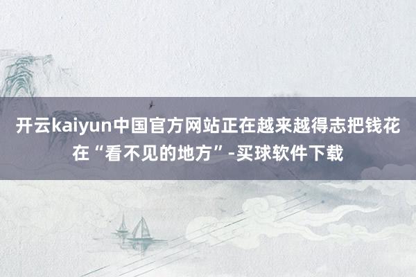 开云kaiyun中国官方网站正在越来越得志把钱花在“看不见的地方”-买球软件下载