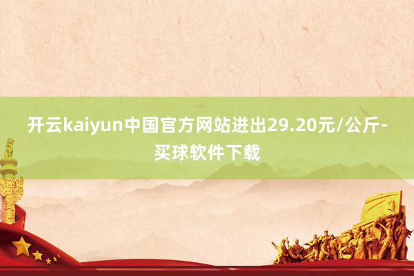 开云kaiyun中国官方网站进出29.20元/公斤-买球软件下载