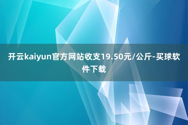 开云kaiyun官方网站收支19.50元/公斤-买球软件下载