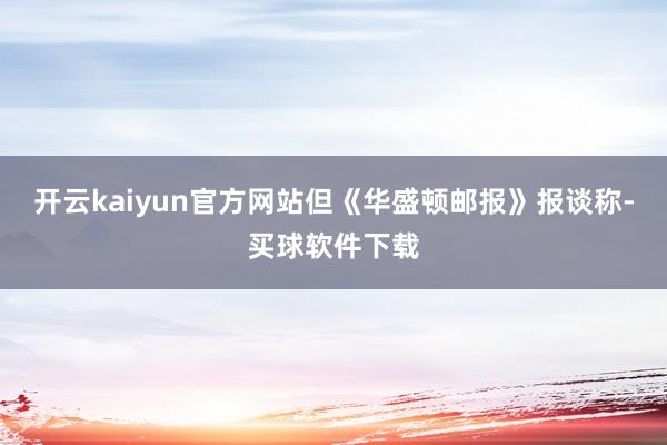 开云kaiyun官方网站但《华盛顿邮报》报谈称-买球软件下载
