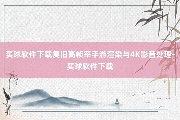 买球软件下载复旧高帧率手游渲染与4K影音处理-买球软件下载