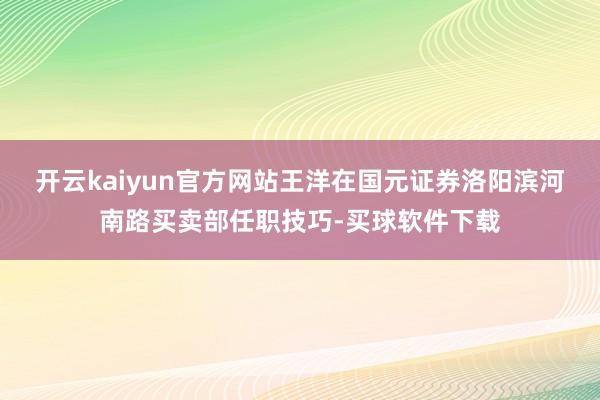 开云kaiyun官方网站王洋在国元证券洛阳滨河南路买卖部任职技巧-买球软件下载