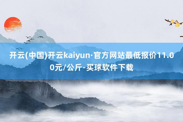 开云(中国)开云kaiyun·官方网站最低报价11.00元/公斤-买球软件下载