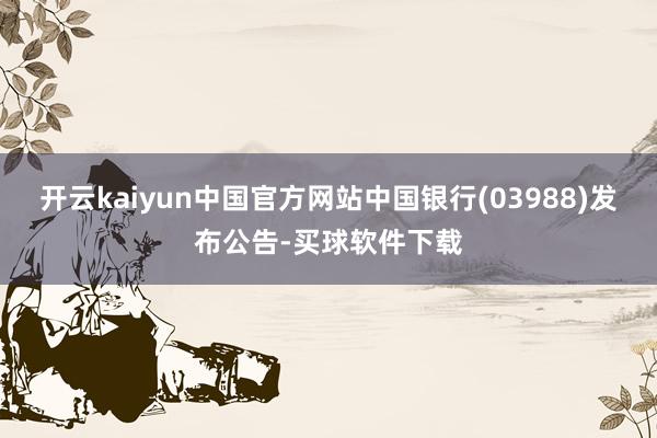 开云kaiyun中国官方网站中国银行(03988)发布公告-买球软件下载