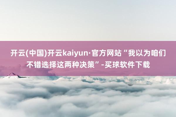 开云(中国)开云kaiyun·官方网站“我以为咱们不错选择这两种决策”-买球软件下载