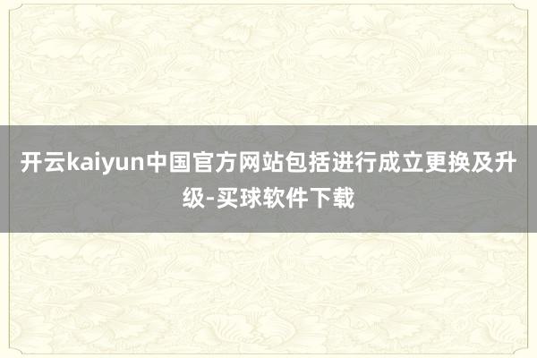 开云kaiyun中国官方网站包括进行成立更换及升级-买球软件下载