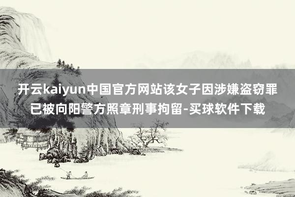 开云kaiyun中国官方网站该女子因涉嫌盗窃罪已被向阳警方照章刑事拘留-买球软件下载