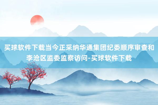 买球软件下载当今正采纳华通集团纪委顺序审查和李沧区监委监察访问-买球软件下载