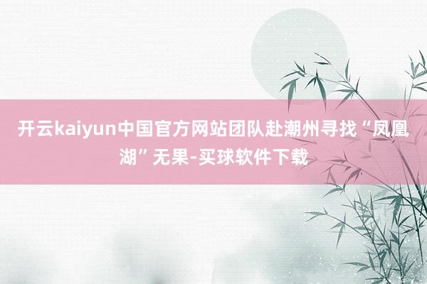 开云kaiyun中国官方网站团队赴潮州寻找“凤凰湖”无果-买球软件下载