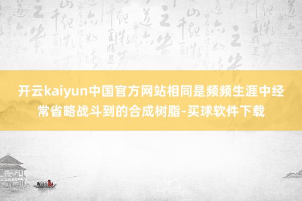 开云kaiyun中国官方网站相同是频频生涯中经常省略战斗到的合成树脂-买球软件下载