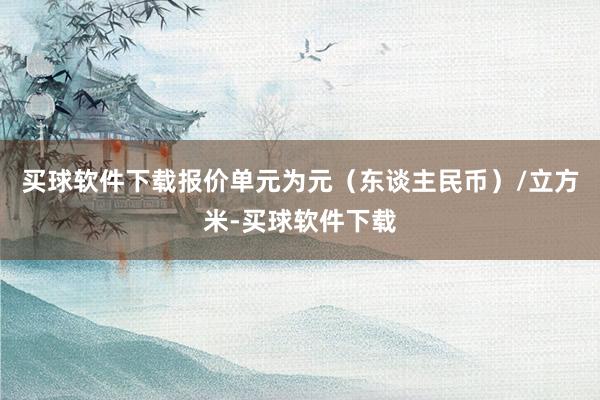 买球软件下载报价单元为元（东谈主民币）/立方米-买球软件下载