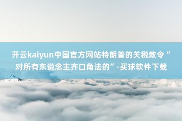 开云kaiyun中国官方网站特朗普的关税敕令“对所有东说念主齐口角法的”-买球软件下载
