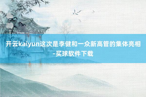 开云kaiyun这次是李健和一众新高管的集体亮相-买球软件下载