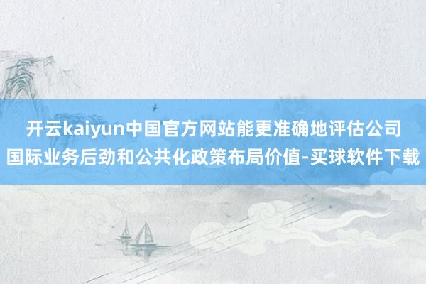 开云kaiyun中国官方网站能更准确地评估公司国际业务后劲和公共化政策布局价值-买球软件下载