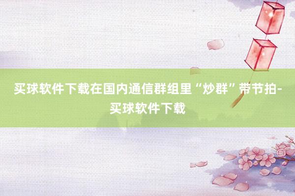 买球软件下载在国内通信群组里“炒群”带节拍-买球软件下载