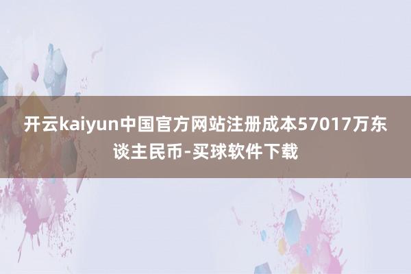 开云kaiyun中国官方网站注册成本57017万东谈主民币-买球软件下载