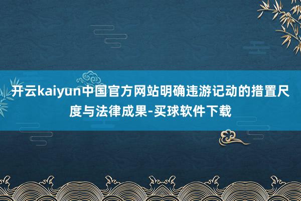 开云kaiyun中国官方网站明确违游记动的措置尺度与法律成果-买球软件下载