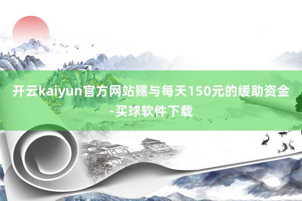开云kaiyun官方网站赐与每天150元的缓助资金-买球软件下载
