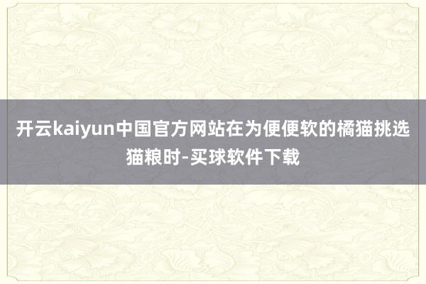 开云kaiyun中国官方网站在为便便软的橘猫挑选猫粮时-买球软件下载