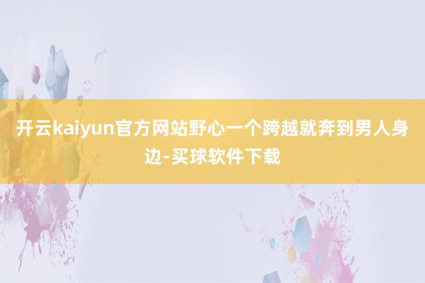 开云kaiyun官方网站野心一个跨越就奔到男人身边-买球软件下载