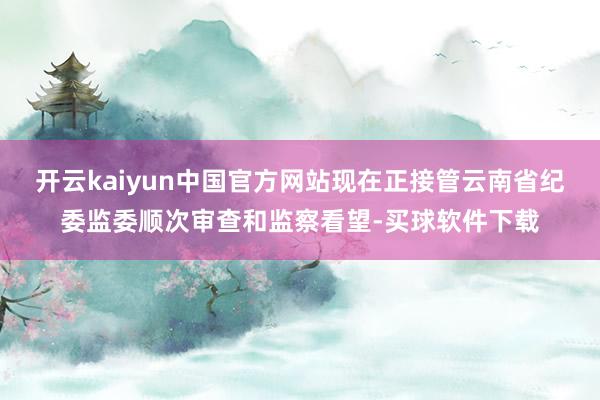 开云kaiyun中国官方网站现在正接管云南省纪委监委顺次审查和监察看望-买球软件下载