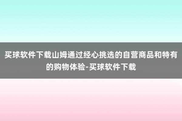买球软件下载山姆通过经心挑选的自营商品和特有的购物体验-买球软件下载