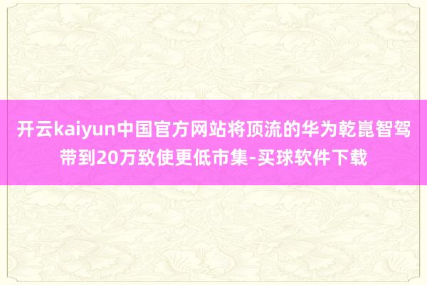 开云kaiyun中国官方网站将顶流的华为乾崑智驾带到20万致使更低市集-买球软件下载