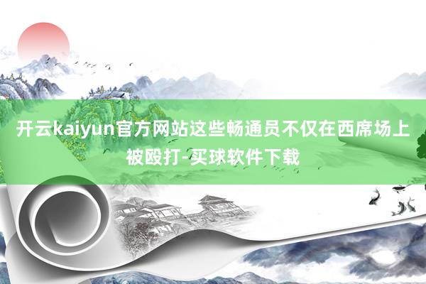 开云kaiyun官方网站这些畅通员不仅在西席场上被殴打-买球软件下载