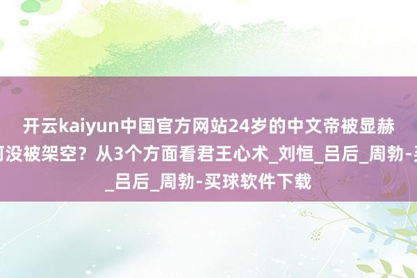 开云kaiyun中国官方网站24岁的中文帝被显赫拥立后，为何没被架空？从3个方面看君王心术_刘恒_吕后_周勃-买球软件下载