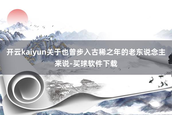 开云kaiyun关于也曾步入古稀之年的老东说念主来说-买球软件下载