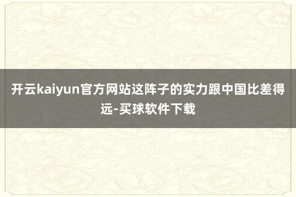 开云kaiyun官方网站这阵子的实力跟中国比差得远-买球软件下载