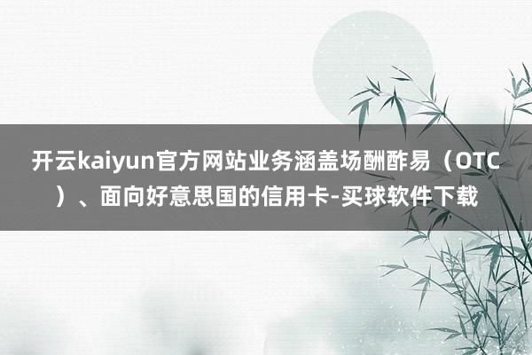 开云kaiyun官方网站业务涵盖场酬酢易（OTC）、面向好意思国的信用卡-买球软件下载